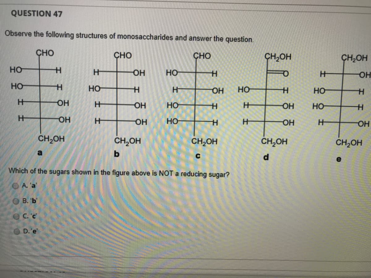 QUESTION 47
Observe the following structures of monosaccharides and answer the question.
ÇHO
ÇHO
CHO
CH,OH
ÇH,OH
HO
OH
Но-
OH
HO
HO
H-
HO
HO
HO-
HO
OH
HO
HO-
но-
HO-
но-
CH,OH
CH,OH
CH,OH
CH,OH
CH,OH
a
e
Which of the sugars shown in the figure above is NOT a reducing sugar?
OA. 'a'
O B. 'b'
OC. 'c'
D. 'e
