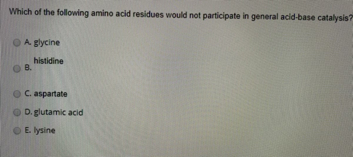 Which of the following amino acid residues would not participate in general acid-base catalysis?
A. glycine
histidine
B.
C. aspartate
D. glutamic acid
E. lysine
