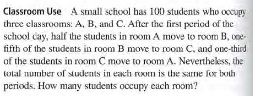 Classroom Use A small school has 100 students who occupy
three classrooms: A, B, and C. After the first period of the
school day, half the students in room A move to room B, one-
fifth of the students in room B move to room C, and one-third
of the students in room C move to room A. Nevertheless, the
total number of students in each room is the same for both
periods. How many students occupy each room?
