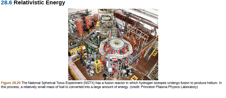28.6 Relativistic Energy
Figure 28.20 The National Spherical Torus Experiment (NSTX) has a fusion reactor in which hydrogen isotopes undergo fusion to produce helium. In
this process, a relatively small mass of fuel is converted into a large amount of energy. (credit: Princeton Plasma Physics Laboratory)
