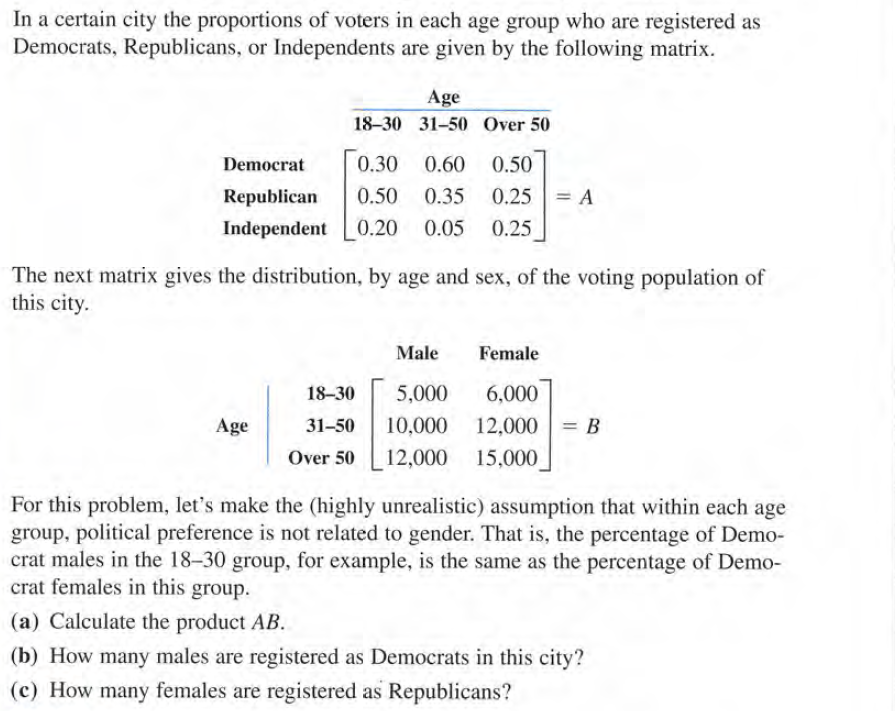 In a certain city the proportions of voters in each age group who are registered as
Democrats, Republicans, or Independents are given by the following matrix.
Age
18-30 31-50 Over 50
Democrat
0.30
0.60
0.50
Republican
0.50 0.35
0.25 = A
Independent
0.20
0.05
0.25
The next matrix gives the distribution, by age and sex, of the voting population of
this city.
Male
Female
18-30
5,000
6,000
Age
31-50
10,000 12,000
= B
Over 50
12,000 15,000
For this problem, let's make the (highly unrealistic) assumption that within each age
group, political preference is not related to gender. That is, the percentage of Demo-
crat males in the 18-30 group, for example, is the same as the percentage of Demo-
crat females in this group.
(a) Calculate the product AB.
(b) How many males are registered as Democrats in this city?
(c) How many females are registered as Republicans?
