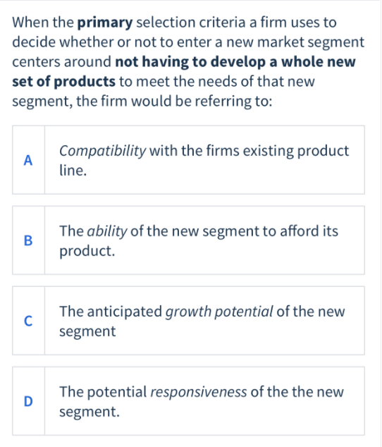 When the primary selection criteria a firm uses to
decide whether or not to enter a new market segment
centers around not having to develop a whole new
set of products to meet the needs of that new
segment, the firm would be referring to:
Compatibility with the firms existing product
A
line.
The ability of the new segment to afford its
В
product.
The anticipated growth potential of the new
segment
The potential responsiveness of the the new
D
segment.
