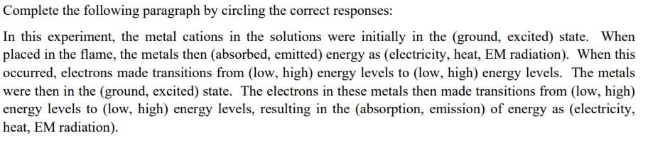 Complete the following paragraph by circling the correct responses:
In this experiment, the metal cations in the solutions were initially in the (ground, excited) state. When
placed in the flame, the metals then (absorbed, emitted) energy as (electricity, heat, EM radiation). When this
occurred, electrons made transitions from (low, high) energy levels to (low, high) energy levels. The metals
were then in the (ground, excited) state. The electrons in these metals then made transitions from (low, high)
energy levels to (low, high) energy levels, resulting in the (absorption, emission) of energy as (electricity,
heat, EM radiation).