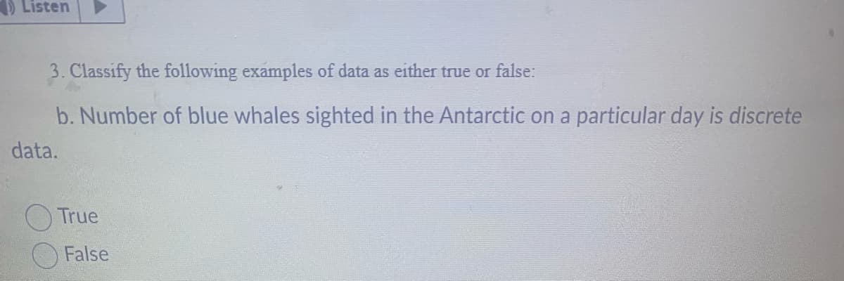Listen
3. Classify the following examples of data as either true or false:
b. Number of blue whales sighted in the Antarctic on a particular day is discrete
data.
True
False