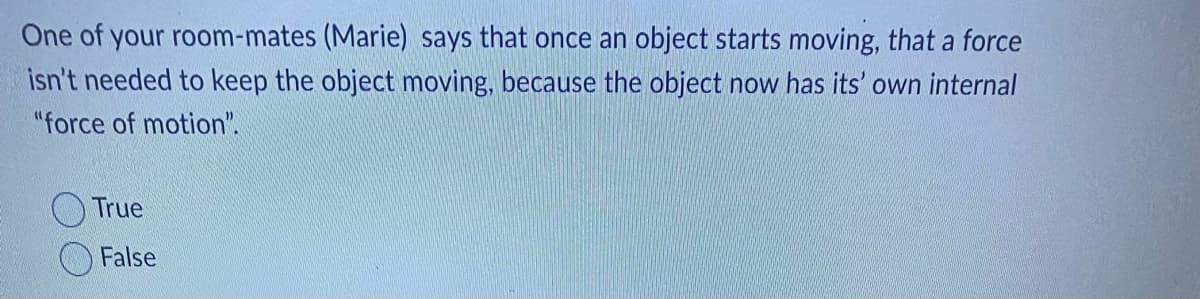 One of your room-mates (Marie) says that once an object starts moving, that a force
isn't needed to keep the object moving, because the object now has its' own internal
"force of motion".
True
False