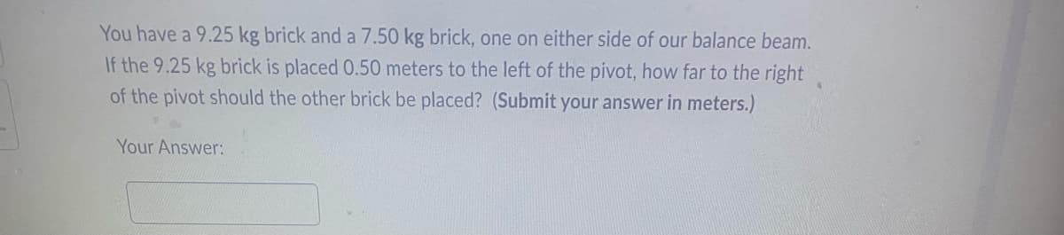 You have a 9.25 kg brick and a 7.50 kg brick, one on either side of our balance beam.
If the 9.25 kg brick is placed 0.50 meters to the left of the pivot, how far to the right
of the pivot should the other brick be placed? (Submit your answer in meters.)
Your Answer: