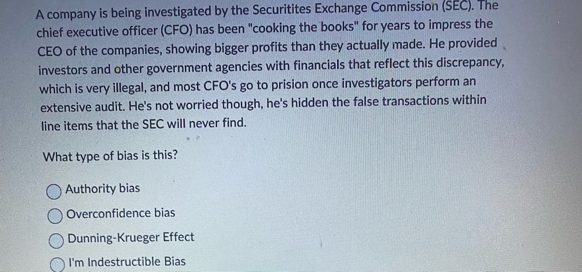 A company is being investigated by the Securitites Exchange Commission (SEC). The
chief executive officer (CFO) has been "cooking the books" for years to impress the
CEO of the companies, showing bigger profits than they actually made. He provided
investors and other government agencies with financials that reflect this discrepancy,
which is very illegal, and most CFO's go to prision once investigators perform an
extensive audit. He's not worried though, he's hidden the false transactions within
line items that the SEC will never find.
What type of bias is this?
Authority bias
Overconfidence bias
Dunning-Krueger Effect
I'm Indestructible Bias