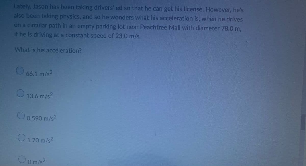 Lately, Jason has been taking drivers' ed so that he can get his license. However, he's
also been taking physics, and so he wonders what his acceleration is, when he drives
on a circular path in an empty parking lot near Peachtree Mall with diameter 78.0 m,
if he is driving at a constant speed of 23.0 m/s.
What is his acceleration?
O
66.1 m/s²
13.6 m/s2
O
0.590 m/s²
O 1.70 m/s²
O 0 m/s²