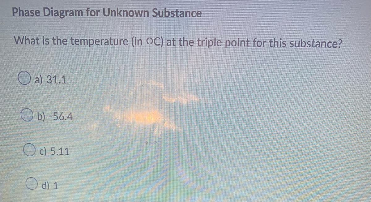 Phase Diagram for Unknown Substance
What is the temperature (in OC) at the triple point for this substance?
a) 31.1
b) -56.4
c) 5.11
d) 1