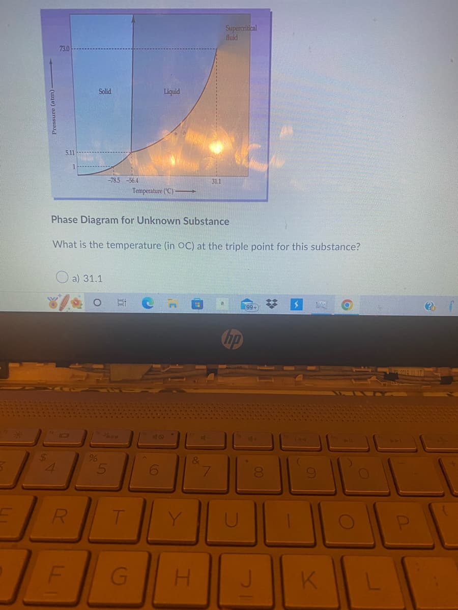 3
$
Pressure (atm)
7
73.0
5.11
IC
R
LL
Solid
a) 31.1
-78.5-56.4
Phase Diagram for Unknown Substance
What is the temperature (in OC) at the triple point for this substance?
%
T
G
Temperature (°C)
Liquid
40
6
&
31.1
H
Supercritical
fluid
7
U
00
J
$ W
(
K
O
?
LI
P
L