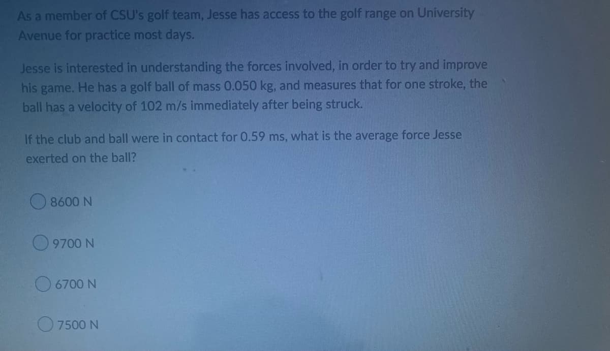 As a member of CSU's golf team, Jesse has access to the golf range on University
Avenue for practice most days.
Jesse is interested in understanding the forces involved, in order to try and improve
his game. He has a golf ball of mass 0.050 kg, and measures that for one stroke, the
ball has a velocity of 102 m/s immediately after being struck.
If the club and ball were in contact for 0.59 ms, what is the average force Jesse
exerted on the ball?
8600 N
9700 N
6700 N
7500 N
