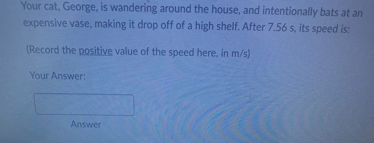 Your cat, George, is wandering around the house, and intentionally bats at an
expensive vase, making it drop off of a high shelf. After 7.56 s, its speed is:
(Record the positive value of the speed here, in m/s)
Your Answer:
Answer