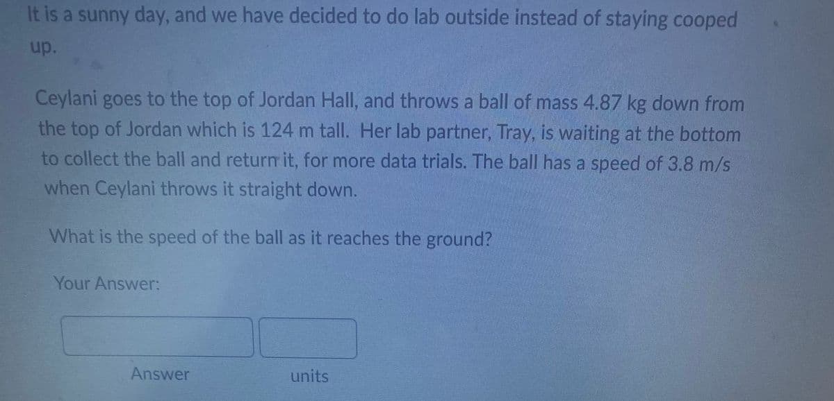 It is a sunny day, and we have decided to do lab outside instead of staying cooped
up.
Ceylani goes to the top of Jordan Hall, and throws a ball of mass 4.87 kg down from
the top of Jordan which is 124 m tall. Her lab partner, Tray, is waiting at the bottom
to collect the ball and return it, for more data trials. The ball has a speed of 3.8 m/s
when Ceylani throws it straight down.
What is the speed of the ball as it reaches the ground?
Your Answer:
units
Answer