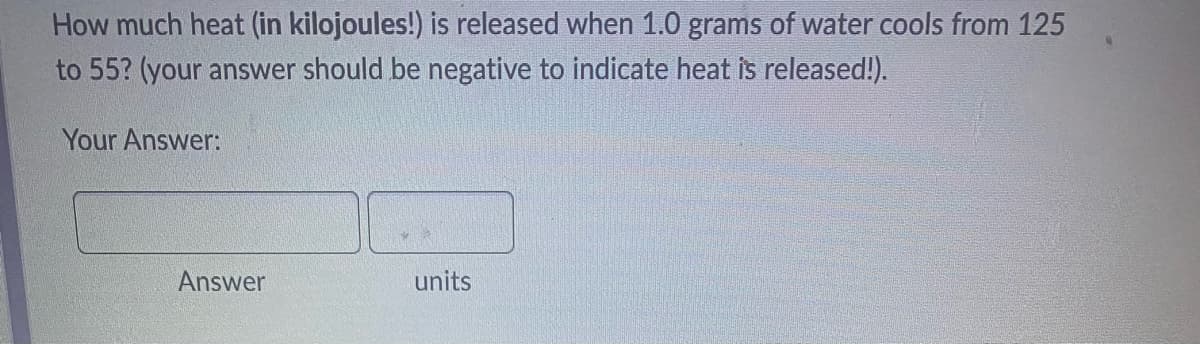 How much heat (in kilojoules!) is released when 1.0 grams of water cools from 125
to 55? (your answer should be negative to indicate heat is released!).
Your Answer:
Answer
units