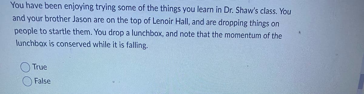 You have been enjoying trying some of the things you learn in Dr. Shaw's class. You
and your brother Jason are on the top of Lenoir Hall, and are dropping things on
people to startle them. You drop a lunchbox, and note that the momentum of the
lunchbox is conserved while it is falling.
True
False