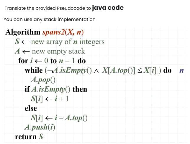 Translate the provided Pseudocode to java code
You can use any stack implementation
Algorithm spans2(X, n)
S< new array of n integers
A< new empty stack
for i - 0 to n – 1 do
while (¬4.isEmpty() ^ X[A.top()] < X[i] ) do n
А.роp()
if A.isEmpty() then
S[i] < i+1
else
S[i] << i– A.top()
A.push(i)
return S
