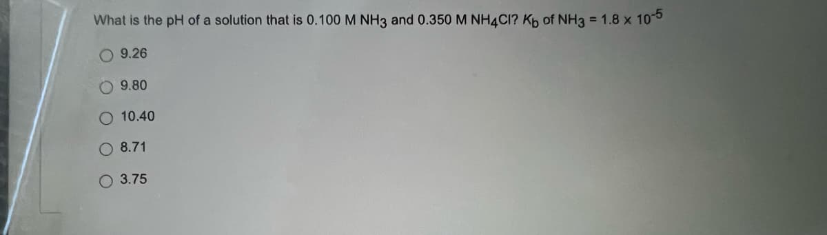 What is the pH of a solution that is 0.100 M NH3 and 0.350 M NH4CI? Kb of NH3 = 1.8 x 10-5
9.26
9.80
O 10.40
8.71
O 3.75
