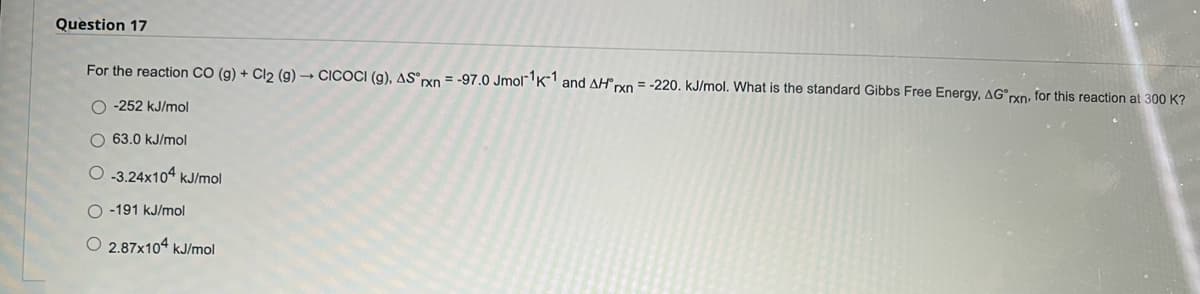 Question 17
For the reaction CO (g) + Cl2 (g) - CICOCI (g), AS°xn = -97.0 Jmol" K and AH xn = -220. kJ/mol. What is the standard Gibbs Free Energy, AG°rxn: for this reaction at 300 K?
O -252 kJ/mol
O 63.0 kJ/mol
O 3.24x104 kJ/mol
O -191 kJ/mol
O 2.87x104 kJ/mol
