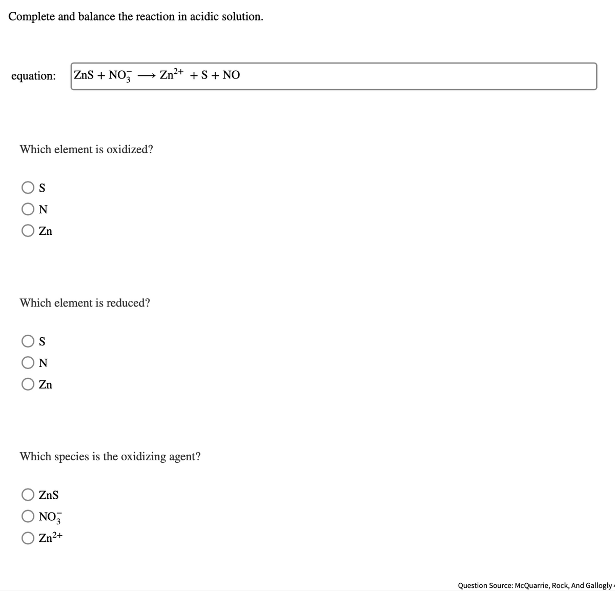 Complete and balance the reaction in acidic solution.
equation:
ZnS + NO,
Zn²+ + S + NO
Which element is oxidized?
N
Zn
Which element is reduced?
Zn
Which species is the oxidizing agent?
ZnS
NO,
Zn²+
Question Source: McQuarrie, Rock, And Gallogly -
