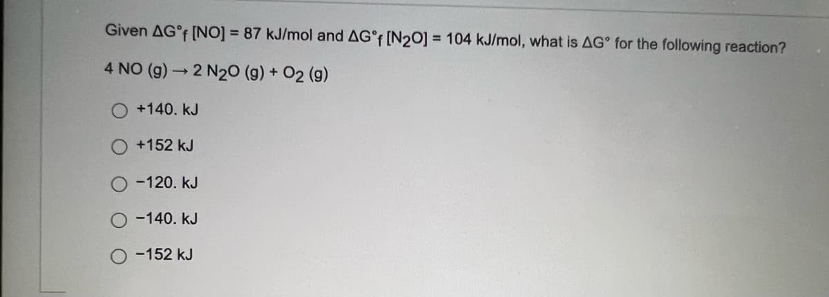 Given AG°F [NO] = 87 kJ/mol and AG°F [N2O] = 104 kJ/mol, what is AG° for the following reaction?
4 NO (g) 2 N20 (g) + O2 (g)
+140. kJ
+152 kJ
-120. kJ
-140. kJ
-152 kJ
