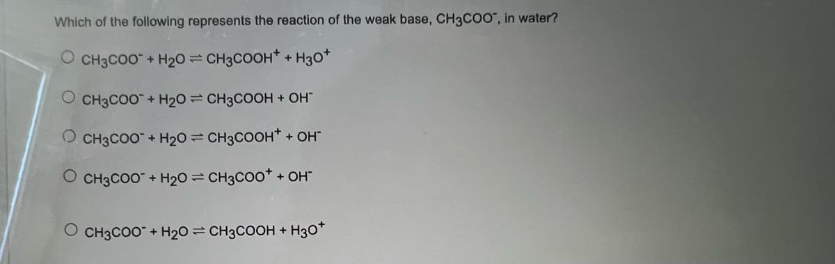 Which of the following represents the reaction of the weak base, CH3COO", in water?
O CH3COO + H₂O = CH3COOH + H30*
OCH3COO + H₂O = CH3COOH + OH"
OCH3COO + H₂O = CH3COOH+ + OH"
O CH3COO + H2O=CH3COO* + OH
O CH3COO + H2O=CH3COOH + H3O+