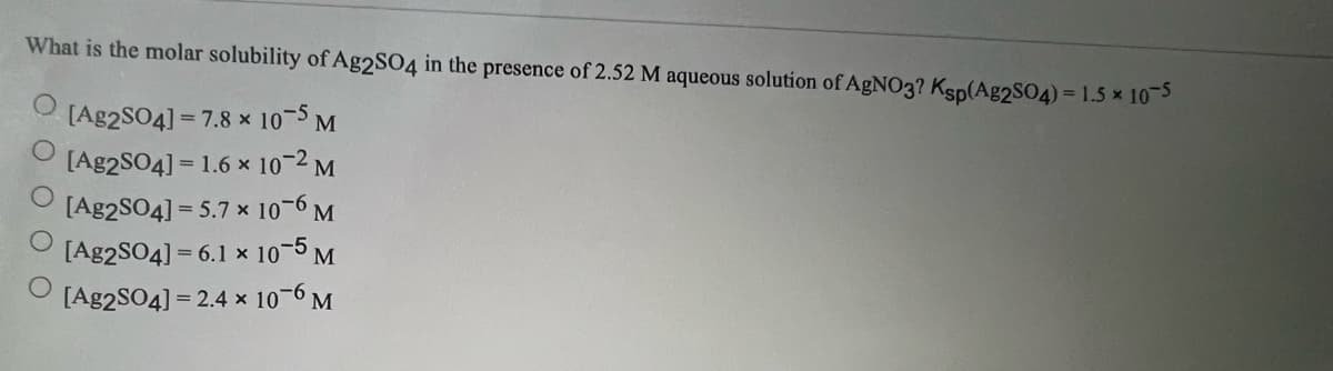 What is the molar solubility of Ag2SO4 in the presence of 2.52 M aqueous solution of AgNO3? Ksp(Ag2SO4) = 1.5 × 10-5
O [Ag2SO4]=7.8 x 10-5 M
[Ag2SO4] = 1.6 x 10-2 M
[Ag2SO4] = 5.7 x 10-6 M
[Ag2SO4] = 6.1 x 10-5 M
[Ag2SO4] =2.4 x 10-6 M