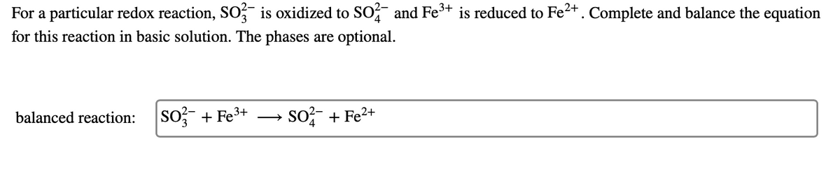 For a particular redox reaction, So, is oxidized to SOf and Fe+t is reduced to Fe²+. Complete and balance the equation
for this reaction in basic solution. The phases are optional.
so, + Fe3+
so?- + Fe2+
balanced reaction:
