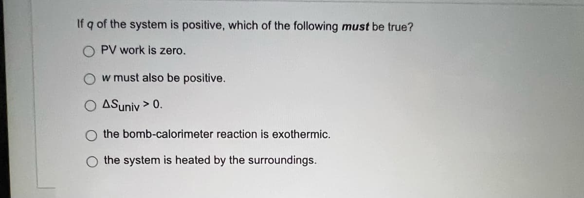 If q of the system is positive, which of the following must be true?
O PV work is zero.
w must also be positive.
ASuniv > 0.
the bomb-calorimeter reaction is exothermic.
the system is heated by the surroundings.

