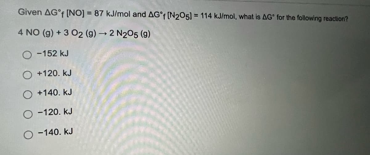 Given AG°f [NO] = 87 kJ/mol and AG°f [N2O5] = 114 kJ/mol, what is AG for the following reaction?
4 NO (g) + 3 O2 (g) → 2 N2O5 (9)
-152 kJ
O +120. KJ
+140. KJ
O-120. KJ
O-140. KJ