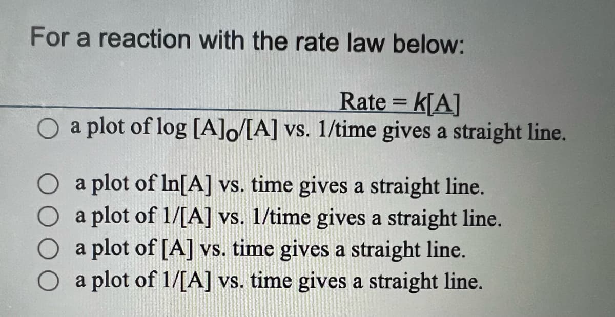 For a reaction with the rate law below:
Rate = K[A]
O a plot of log [A]o/[A] vs. 1/time gives a straight line.
O a plot of In[A] vs. time gives a straight line.
O
a plot of 1/[A] vs. 1/time gives a straight line.
a plot of [A] vs. time gives a straight line.
a plot of 1/[A] vs. time gives a straight line.