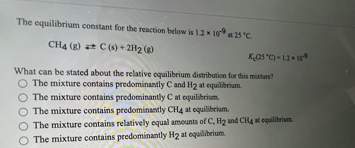 The equilibrium constant for the reaction below is 1.2 x 10-9 at 25 °C.
CH4 (g) C(s) + 2H2 (g)
What can be stated about the relative equilibrium distribution for this mixture?
The mixture contains predominantly C and H2 at equilibrium.
The mixture contains predominantly C at equilibrium.
The mixture contains predominantly CH4 at equilibrium.
The mixture contains relatively equal amounts of C, H2 and CH4 at equilibrium.
The mixture contains predominantly H2 at equilibrium.
Kc(25 °C) = 1.2 * 10-9