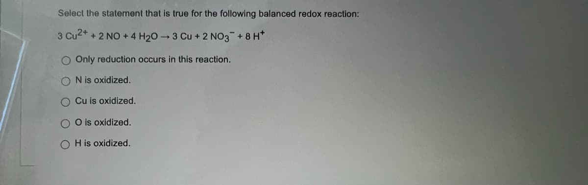 Select the statement that is true for the following balanced redox reaction:
3 Cu2+ + 2 NO + 4 H₂0-3 Cu + 2 NO3 +8 H*
O Only reduction occurs in this reaction.
N is oxidized.
Cu is oxidized.
OO is oxidized.
OH is oxidized.