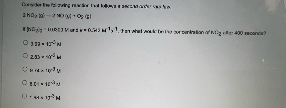 Consider the following reaction that follows a second order rate law.
2 NO2 (9) → 2 NO (g) + O2 (g)
If [NO2]0 = 0.0300 M and k 0.543 Ms, then what would be the concentration of NO2 after 400 seconds?
%3D
3.99 x 103 M
2.83 x 103 M
10-3 M
9.74 x
8.01 x
10-3 M
O 1.98 x 10-3 M
