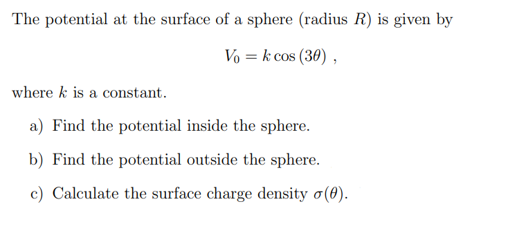 The potential at the surface of a sphere (radius R) is given by
Vo = k cos (30),
where k is a constant.
a) Find the potential inside the sphere.
b) Find the potential outside the sphere.
c) Calculate the surface charge density o(0).
