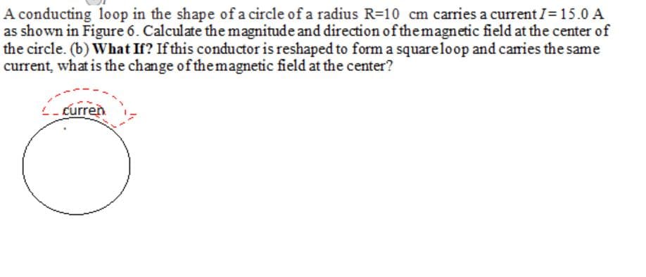 A conducting loop in the shape of a circle of a radius R=10 cm carries a current I= 15.0 A
as shown in Figure 6. Calculate the magnitude and direction of the magnetic field at the center of
the circle. (b) What If? If this conductor is reshaped to form a squareloop and caries the same
current, what is the change of themagnetic field at the center?
L-curren

