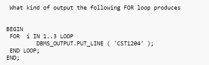 What kind of output the following FOR loop produces
BEGIN
FOR 1 IN 1..3 LOOP
DBMS_OUTPUT.PUT_LINE ('CST1204' );
END LOOP;
END;