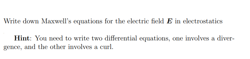 Write down Maxwell's equations for the electric field E in electrostatics
Hint: You need to write two differential equations, one involves a diver-
gence, and the other involves a curl.
