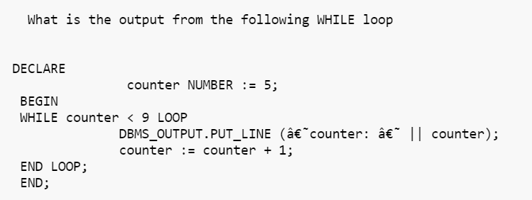 What is the output from the following WHILE loop
DECLARE
counter NUMBER := 5;
BEGIN
WHILE counter < 9 LOOP
DBMS_OUTPUT.PUT_LINE (â€˜counter: â€~ || counter);
counter = counter + 1;
END LOOP;
END;