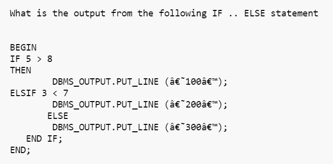 What is the output from the following IF .. ELSE statement
BEGIN
IF 5 > 8
THEN
DBMS_OUTPUT.PUT_LINE (â€˜100â€™);
ELSIF 3 < 7
DBMS_OUTPUT.PUT_LINE
(â€˜200â€™);
ELSE
DBMS_OUTPUT.PUT_LINE
(â€ 300â€™);
END IF;
END;