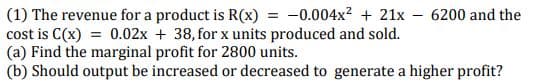 (1) The revenue for a product is R(x) = -0.004x? + 21x - 6200 and the
cost is C(x) = 0.02x + 38, for x units produced and sold.
(a) Find the marginal profit for 2800 units.
(b) Should output be increased or decreased to generate a higher profit?
