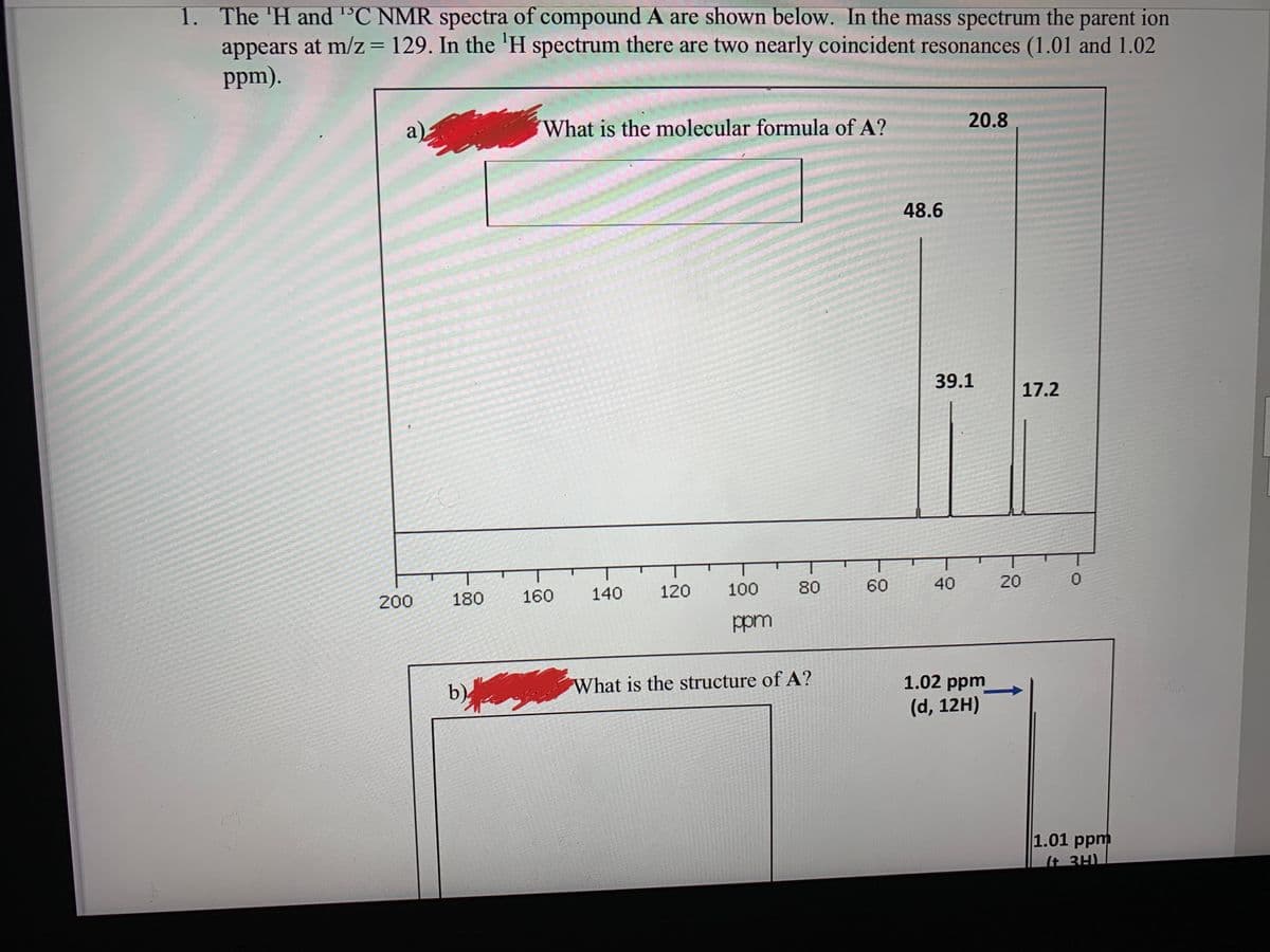 1. The 'H and 'C NMR spectra of compound A are shown below. In the mass spectrum the parent ion
appears at m/z= 129. In the 'H spectrum there are two nearly coincident resonances (1.01 and 1.02
ppm).
%3D
a)
What is the molecular formula of A?
20.8
48.6
39.1
17.2
200
180
160
140
120
100
80
60
40
20
ppm
b)
What is the structure of A?
1.02 ppm
(d, 12H)
1.01 ppm
(t 3H)
