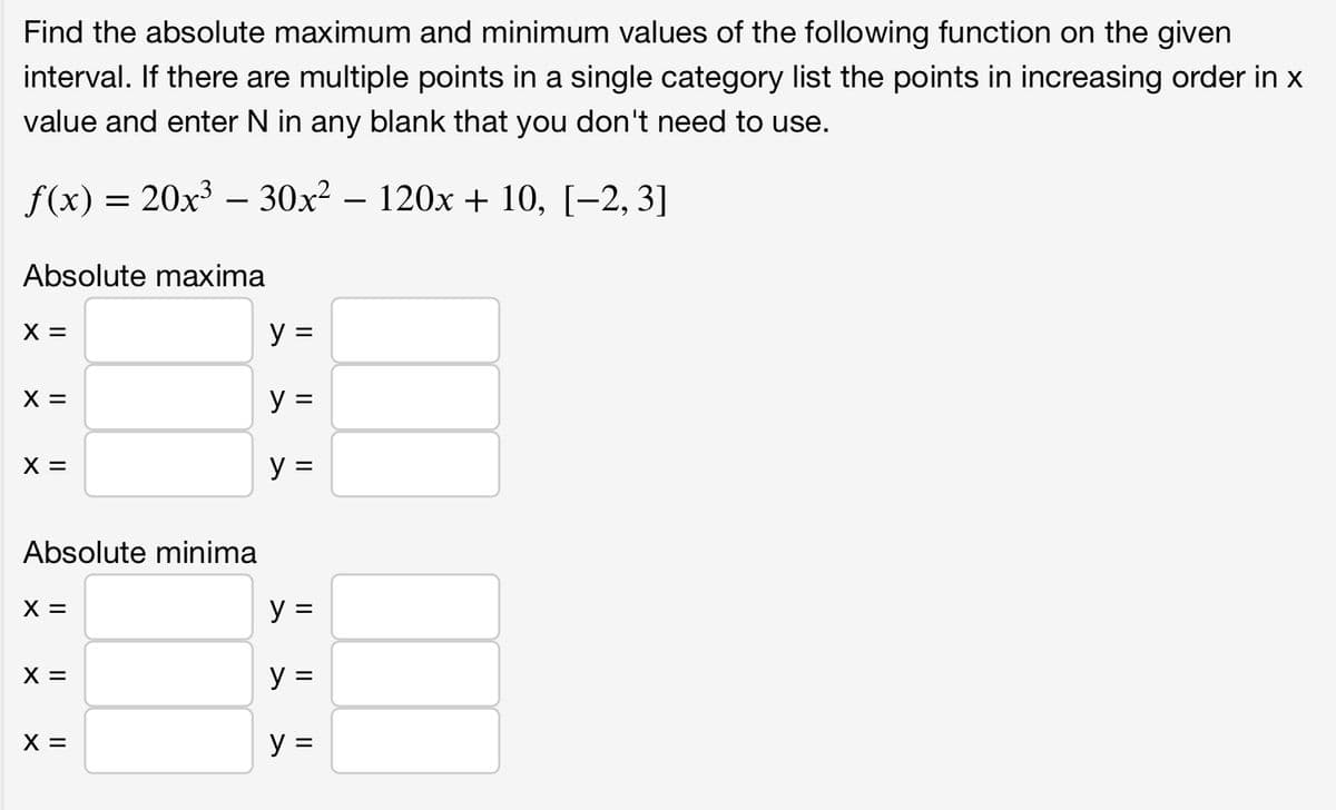 Find the absolute maximum and minimum values of the following function on the given
interval. If there are multiple points in a single category list the points in increasing order in x
value and enter N in any blank that you don't need to use.
f(x) = 20x³ — 30x² − 120x + 10, [−2, 3]
Absolute maxima
X =
X =
X =
Absolute minima
X =
X =
X =
y =
y =
y =
y =
y =
y =