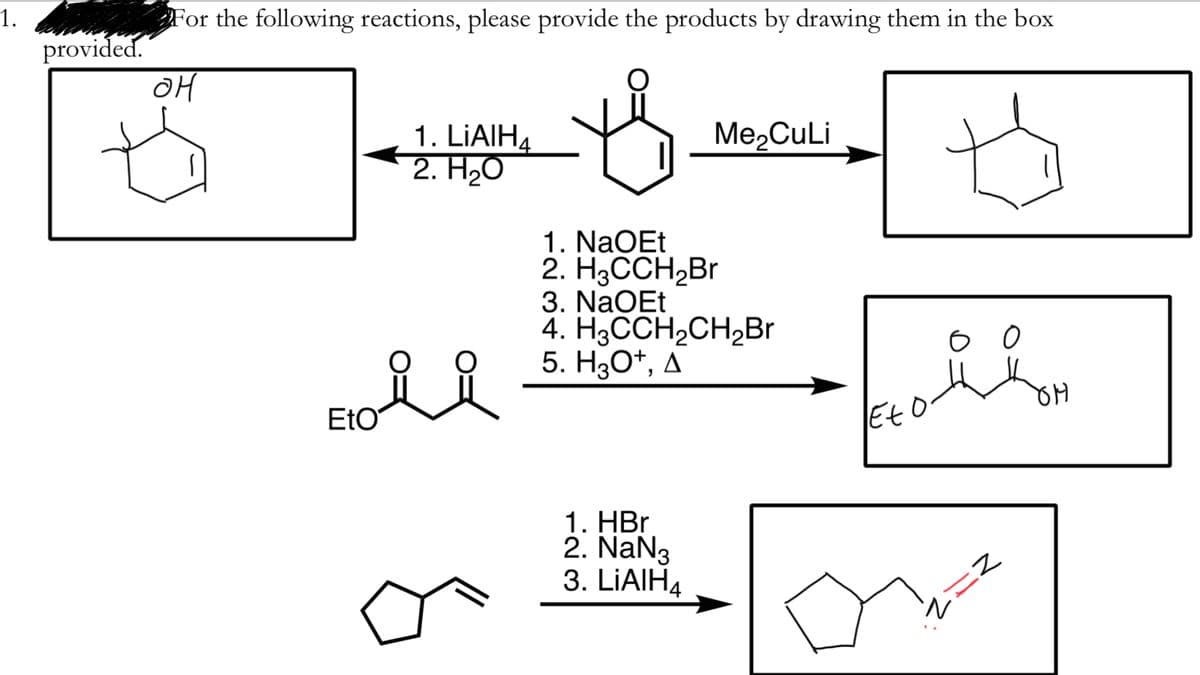 1.
For the following reactions, please provide the products by drawing them in the box
provided.
1. LIAIH4
2. HО
Me,CuLi
1. NaOEt
2. HзСCH2Br
3. NaOEt
4. H3CCH2CH,Br
5. HаО*, д
of
EtO
EtO
1. HBr
2. NaN3
3. LIAIH4
