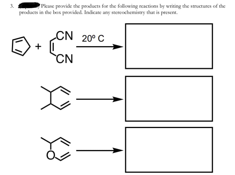 3.
Please provide the products for the following reactions by writing the structures of the
products in the box provided. Indicate any stereochemistry that is present.
CN 20° C
+ |
CN
