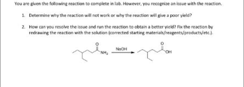 You are given the following reaction to complete in lab. However, you recognize an issue with the reaction.
1. Determine why the reaction will not work or why the reaction will give a poor yield?
2. How can you resolve the issue and run the reaction to obtain a better yleld? Fix the reaction by
redrawing the reaction with the solution (corrected starting materials/reagents/praducts/etc.).
NaOH

