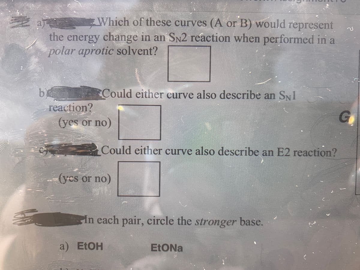 E a
the energy change in an SN2 reaction when performed in a
polar aprotic solvent?
Which of these curves (A or B) would Tepresent
b
reaction?
Could either curve also describe an SN1
(yes or no)
Could either curve also describe an E2 reaction?
(yes or no
In each pair, circle the stronger base.
a) EtOH
EtONa

