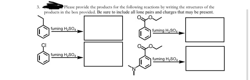 Please provide the products for the following reactions by writing the structures of the
products in the box provided. Be sure to include all lone pairs and charges that may be present.
3.
fuming H,SO4.
fuming H2SO4
fuming H2SO4.
fuming H2SO4.
