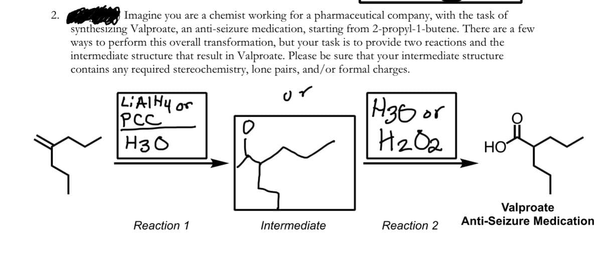 2.
Imagine you are a chemist working for a pharmaceutical company, with the task of
synthesizing Valproate, an anti-seizure medication, starting from 2-propyl-1-butene. There are a few
ways to perform this overall transformation, but your task is to provide two reactions and the
intermediate structure that result in Valproate. Please be sure that your intermediate structure
contains any required stereochemistry, lone pairs, and/or formal charges.
LIAIHY or
PCC
H30 or
Hz Oe
H3 O
НО
Valproate
Anti-Seizure Medication
Reaction 1
Intermediate
Reaction 2
