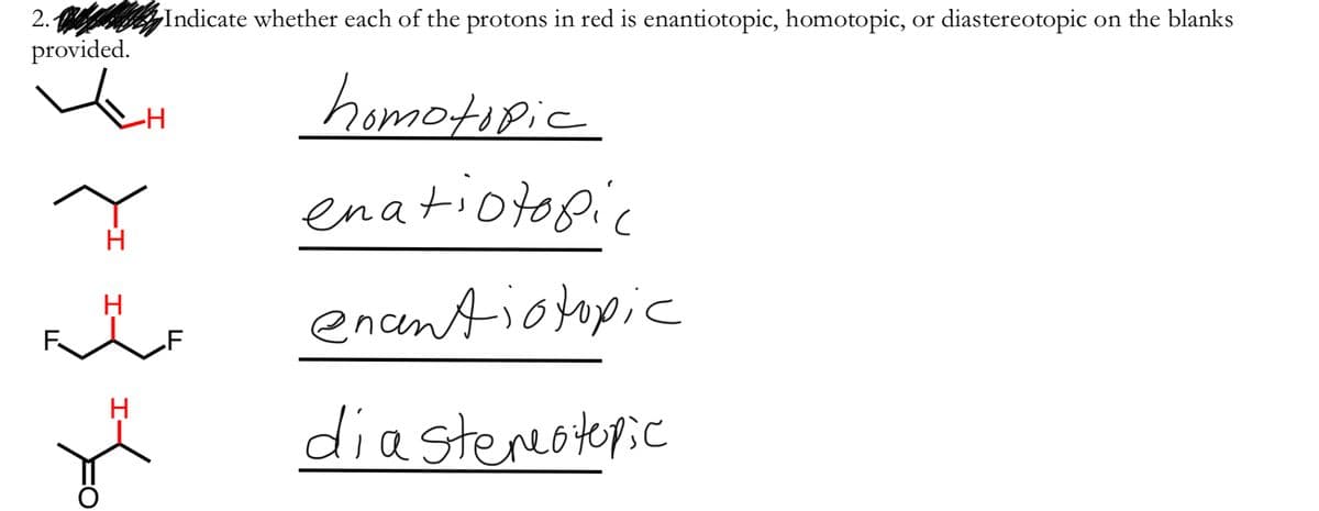 2. Indicate whether each of the protons in red is enantiotopic, homotopic, or diastereotopic on the blanks
provided.
homotipic
-H
enatiotopic
enentiotopic
H
diastencotopic
I-
