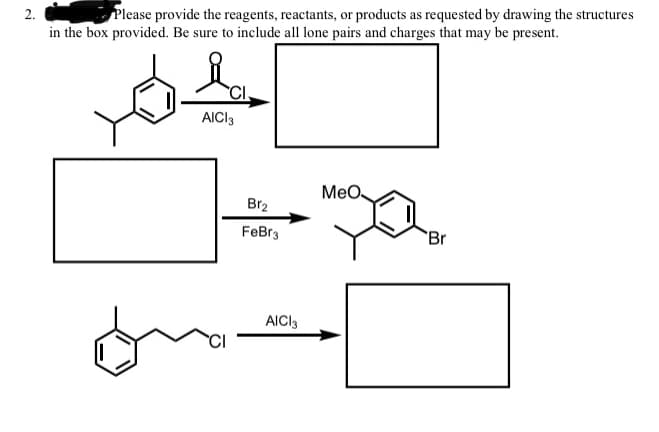 2.
Please provide the reagents, reactants, or products as requested by drawing the structures
in the box provided. Be sure to include all lone pairs and charges that may be present.
CI.
AICI3
MeO
Br2
FeBr3
Br
AICI3
